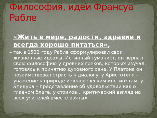 Философия, идеи Франсуа Рабле  « Жить в мире, радости, здравии и всегда хорошо питаться» , – так в 1532 году Рабле сформулировал свои жизненные идеалы. Истинный гуманист, он черпал свою философию у древних греков, которых изучал, готовясь к принятию духовного сана. У Платона он позаимствовал страсть к диалогу, у Аристотеля – уважение к природе и человеческим инстинктам, у Эпикура – представление об удовольствии как о главном благе, у стоиков… критический взгляд на всех учителей вместе взятых. 