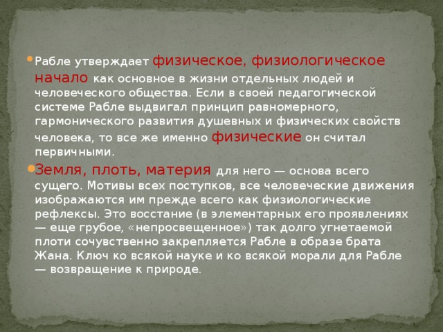 Рабле утверждает физическое, физиологическое начало  как основное в жизни отдельных людей и человеческого общества. Если в своей педагогической системе Рабле выдвигал принцип равномерного, гармонического развития душевных и физических свойств человека, то все же именно физические  он считал первичными. Земля, плоть, материя для него — основа всего сущего. Мотивы всех поступков, все человеческие движения изображаются им прежде всего как физиологические рефлексы. Это восстание (в элементарных его проявлениях — еще грубое, «непросвещенное») так долго угнетаемой плоти сочувственно закрепляется Рабле в образе брата Жана. Ключ ко всякой науке и ко всякой морали для Рабле — возвращение к природе. 