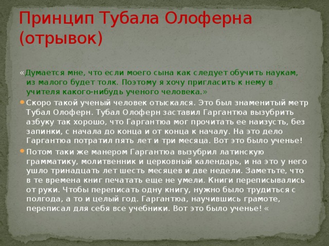 Принцип Тубала Олоферна (отрывок) « Думается мне, что если моего сына как следует обучить наукам, из малого будет толк. Поэтому я хочу пригласить к нему в учителя какого-нибудь ученого человека.» Скоро такой ученый человек отыскался. Это был знаменитый метр Тубал Олоферн. Тубал Олоферн заставил Гаргантюа вызубрить азбуку так хорошо, что Гаргантюа мог прочитать ее наизусть, без запинки, с начала до конца и от конца к началу. На это дело Гаргантюа потратил пять лет и три месяца. Вот это было ученье! Потом таки же манером Гаргантюа вызубрил латинскую грамматику, молитвенник и церковный календарь, и на это у него ушло тринадцать лет шесть месяцев и две недели. Заметьте, что в те времена книг печатать еще не умели. Книги переписывались от руки. Чтобы переписать одну книгу, нужно было трудиться с полгода, а то и целый год. Гаргантюа, научившись грамоте, переписал для себя все учебники. Вот это было ученье! « 