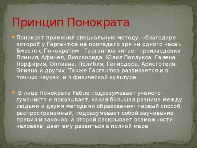 Принцип Понократа Понократ применил специальную методу, «благодаря которой у Гаргантюа не пропадало зря ни одного часа». Вместе с Понократом Гаргантюа читает произведения Плиния, Афинея, Диоскорида, Юлия Поллукса, Галена, Порфирия, Оппиана, Полибия, Гелиодора, Аристотеля, Элиана и других. Также Гаргантюа развивается и в точных науках, и в физической культуре.  В лице Понократа Рабле подразумевает ученого-гуманиста и показывает, какая большая разница между людьми и двумя методами образования: первый способ, распространенный, подразумевает собой заучивание правил и законов, а второй раскрывает возможности человека, дает ему развиться в полной мере. 