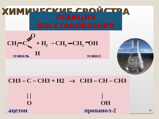 ХИМИЧЕСКИЕ СВОЙСТВА РЕАКЦИЯ ВОССТАНОВЛЕНИЯ   О СН 3 С  + Н 2 →СН 3 СН 2 ОН   этаналь  Н    этанол CH3 – C – CH3 + H2   CH3 – CH – CH3   | | |   O  OH ацетон  пропанол-2 18 