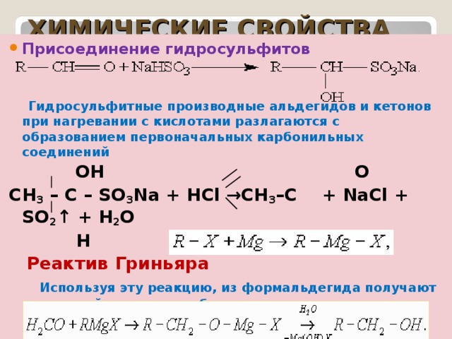 ХИМИЧЕСКИЕ СВОЙСТВА Присоединение гидросульфитов    Гидросульфитные производные альдегидов и кетонов при нагревании с кислотами разлагаются с образованием первоначальных карбонильных соединений   OH O СН 3 – С – SO 3 Na + HCl →CH 3 –C + NaCl + SO 2 ↑ + H 2 O  H H  Реактив Гриньяра  Используя эту реакцию, из формальдегида получают первичный спирт, из любого другого альдегида – вторичный спирт, а из кетона третичный спирт 