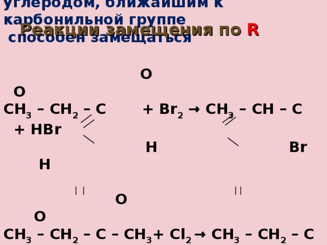 Атом водорода, соединённый с углеродом, ближайшим к карбонильной группе  способен замещаться   О   O CH 3 – CH 2 – C  + Br 2  → CH 3 – CH – C + HBr  Н Br  H   O О CH 3 – CH 2 – C – CH 3 + Cl 2 → CH 3 – CH 2 – C – CH 2 Cl + HCl Реакции замещения по R   