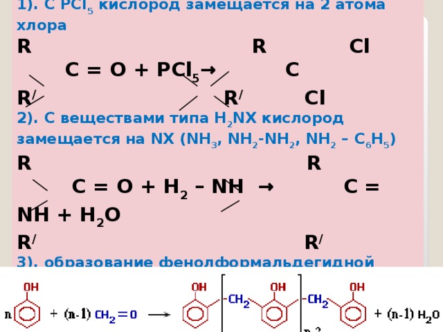 1). С РС l 5 кислород замещается на 2 атома хлора R  R Cl  C = O + РС l 5 → C R /   R / Cl 2). С веществами типа Н 2 N Х кислород замещается на NX ( NH 3 , NH 2 - NH 2 , NH 2 – C 6 H 5 ) R  R  C = O + H 2 – NH  →  C = NH + H 2 O R /   R / 3). образование фенолформальдегидной пластмассы идёт также по связи С=О - реакция поликонденсациии Реакции замещения по связи С=О   