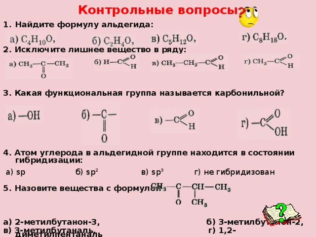 Контрольные вопросы Найдите формулу альдегида: 2. Исключите лишнее вещество в ряду: 3. Какая функциональная группа называется карбонильной? 4. Атом углерода в альдегидной группе находится в состоянии гибридизации:  а) sp б) sp 2  в) sp 3 г) не гибридизован 5. Назовите вещества с формулой  а) 2-метилбутанон-3, б) 3-метилбутанон-2, в) 3-метилбутаналь, г) 1,2-диметилпентаналь  