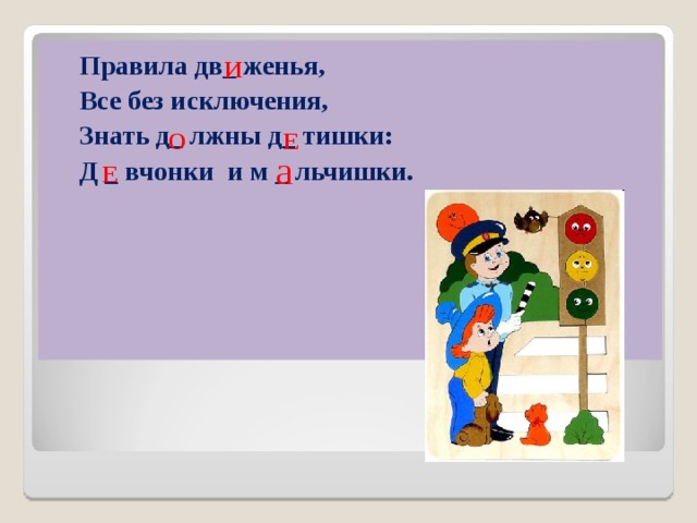 Правила дв_ женья,  Все без исключения,  Знать д_ лжны д_ тишки:  Д _ вчонки и м _ льчишки.   И Е  О а Е