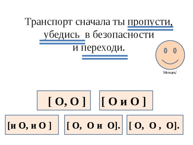 Транспорт сначала ты пропусти, убедись в безопасности и переходи. Молодец!  [ O, O ] [ O и O ] [и O, и O ] [ O, O и O]. [ O, O , O].