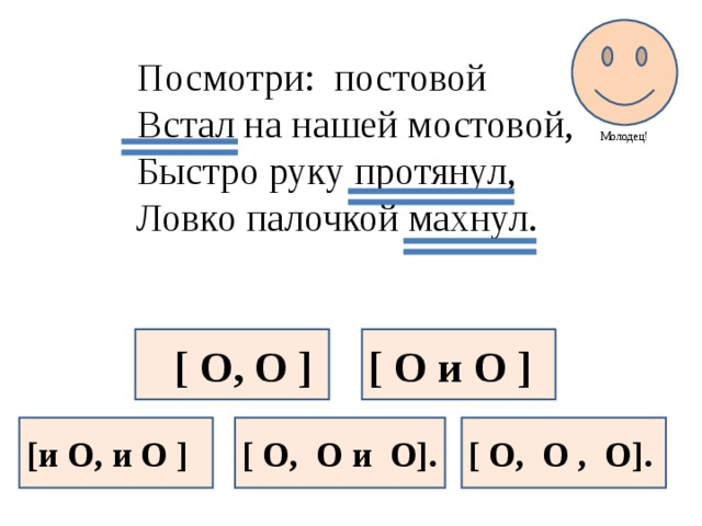 Молодец! Посмотри: постовой Встал на нашей мостовой, Быстро руку протянул, Ловко палочкой махнул.  [ O, O ] [ O и O ] [и O, и O ] [ O, O и O]. [ O, O , O].