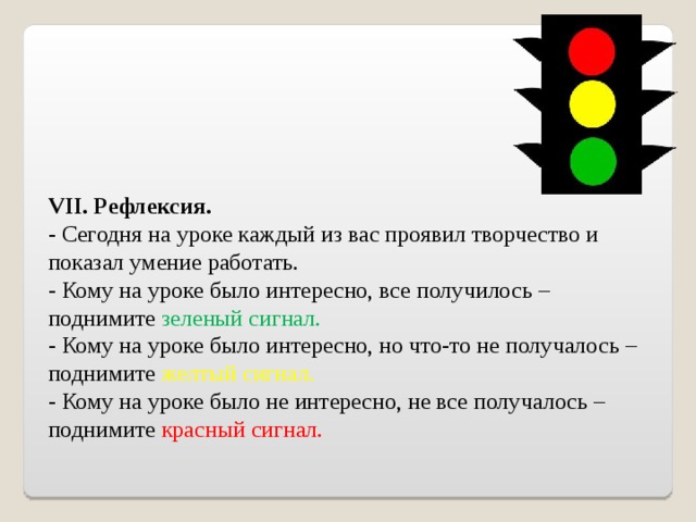 VII. Рефлексия. - Сегодня на уроке каждый из вас проявил творчество и показал умение работать. - Кому на уроке было интересно, все получилось – поднимите зеленый сигнал. - Кому на уроке было интересно, но что-то не получалось – поднимите желтый сигнал. - Кому на уроке было не интересно, не все получалось – поднимите красный сигнал.