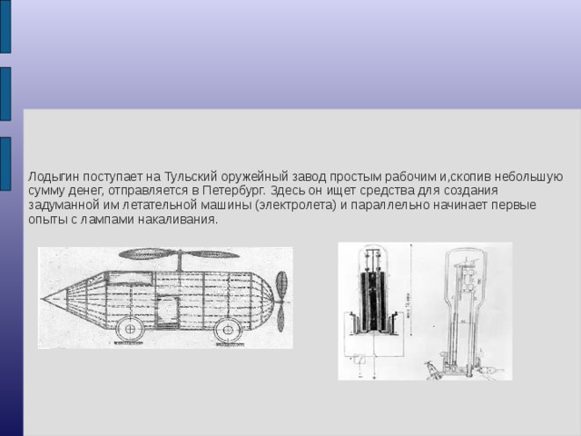 Лодыгин поступает на Тульский оружейный завод простым рабочим и,скопив небольшую сумму денег, отправляется в Петербург. Здесь он ищет средства для создания задуманной им летательной машины (электролета) и параллельно начинает первые опыты с лампами накаливания.