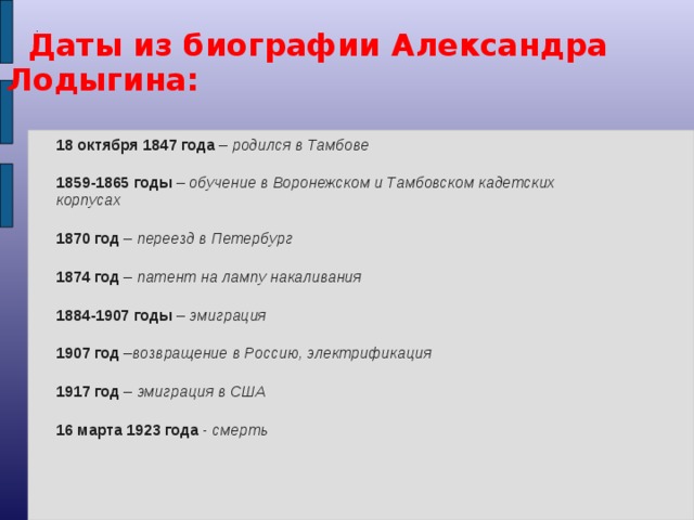 . Даты из биографии Александра Лодыгина: 18 октября 1847 года – родился в Тамбове 1859-1865 годы – обучение в Воронежском и Тамбовском кадетских корпусах 1870 год – переезд в Петербург 1874 год – патент на лампу накаливания 1884-1907 годы – эмиграция 1907 год – возвращение в Россию, электрификация 1917 год – эмиграция в США 16 марта 1923 года - смерть