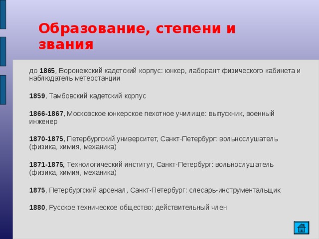 Образование, степени и звания до 1865 , Воронежский кадетский корпус: юнкер, лаборант физического кабинета и наблюдатель метеостанции 1859 , Тамбовский кадетский корпус 1866-1867 , Московское юнкерское пехотное училище: выпускник, военный инженер 1870-1875 , Петербургский университет, Санкт-Петербург: вольнослушатель (физика, химия, механика) 1871-1875, Технологический институт, Санкт-Петербург: вольнослушатель (физика, химия, механика) 1875 , Петербургский арсенал, Санкт-Петербург: слесарь-инструментальщик 1880 , Русское техническое общество: действительный член