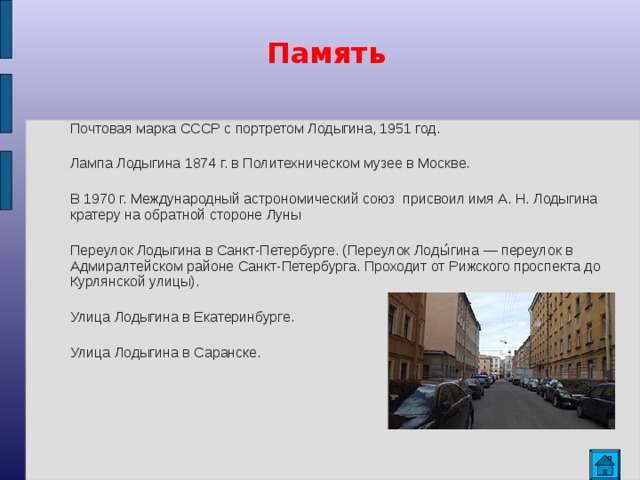 Память Почтовая марка СССР с портретом Лодыгина, 1951 год. Лампа Лодыгина 1874 г. в Политехническом музее в Москве. В 1970 г. Международный астрономический союз присвоил имя А. Н. Лодыгина кратеру на обратной стороне Луны Переулок Лодыгина в Санкт-Петербурге. (Переулок Лоды́гина — переулок в Адмиралтейском районе Санкт-Петербурга. Проходит от Рижского проспекта до Курлянской улицы). Улица Лодыгина в Екатеринбурге. Улица Лодыгина в Саранске.