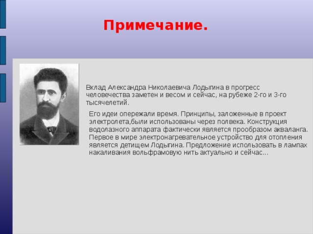 Примечание. Вклад Александра Николаевича Лодыгина в прогресс человечества заметен и весом и сейчас, на рубеже 2-го и 3-го тысячелетий. Его идеи опережали время. Принципы, заложенные в проект электролета,были использованы через полвека. Конструкция водолазного аппарата фактически является прообразом акваланга. Первое в мире электронагревательное устройство для отопления является детищем Лодыгина. Предложение использовать в лампах накаливания вольфрамовую нить актуально и сейчас...
