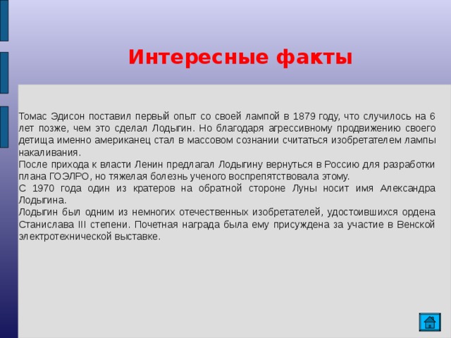 Интересные факты Томас Эдисон поставил первый опыт со своей лампой в 1879 году, что случилось на 6 лет позже, чем это сделал Лодыгин. Но благодаря агрессивному продвижению своего детища именно американец стал в массовом сознании считаться изобретателем лампы накаливания. После прихода к власти Ленин предлагал Лодыгину вернуться в Россию для разработки плана ГОЭЛРО, но тяжелая болезнь ученого воспрепятствовала этому. С 1970 года один из кратеров на обратной стороне Луны носит имя Александра Лодыгина. Лодыгин был одним из немногих отечественных изобретателей, удостоившихся ордена Станислава III степени. Почетная награда была ему присуждена за участие в Венской электротехнической выставке.