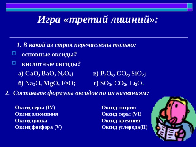 Игра «третий лишний»:  1. В какой из строк перечислены только:  основные оксиды? кислотные оксиды?  а) CaO, BaO, N 2 O 5 ; в ) P 2 O 5 , С O 2 , SiO 2 ;  б ) Na 2 O, MgO, FeO; г ) SO 3 , CO 2 , Li 2 O .  2. Составьте формулы оксидов по их названиям: Оксид серы ( IV ) Оксид алюминия Оксид цинка Оксид фосфора ( V ) Оксид натрия Оксид серы (VI ) Оксид кремния Оксид углерода (II ) 