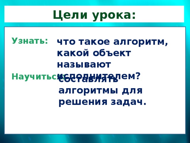 Цели урока: Узнать: что такое алгоритм, какой объект называют исполнителем?   Научиться:     составлять алгоритмы для решения задач. 