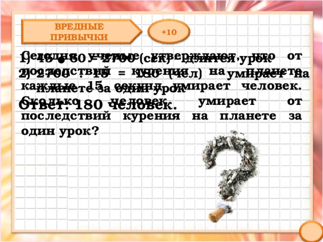 ВРЕДНЫЕ ПРИВЫЧКИ +10 Сегодня ученые утверждают, что от последствий курения на планете каждые 15 секунд умирает человек. Сколько человек умирает от последствий курения на планете за один урок? 45 ● 60 = 2700 (сек) – длится урок 2700 : 15 = 180 (чел) – умирает на планете за один урок Ответ: 180 человек. 