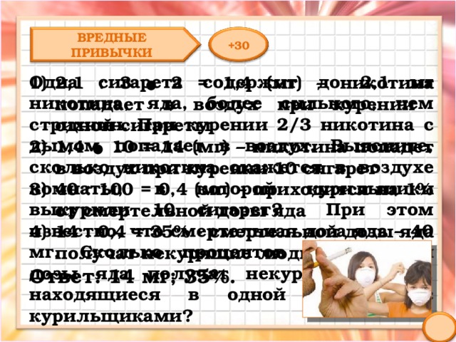 ВРЕДНЫЕ ПРИВЫЧКИ +30 Одна сигарета содержит до 2,1 мг никотина, яда, более сильного, чем стрихнин. При курении 2/3 никотина с дымом попадает в воздух. Выясните, сколько никотина окажется в воздухе комнаты, в которой курильщики выкурили 10 сигарет? При этом известно, что смертельная доза яда – 40 мг. Сколько процентов смертельной дозы яда получат некурящие люди, находящиеся в одной комнате с курильщиками? 2,1 : 3 ● 2 = 1,4 (мг) – никотина попадает в воздух при курении одной сигареты 1,4 ● 10 = 14 (мг) – никотина попадет в воздух при курении 10 сигарет 40 : 100 = 0,4 (мг) – приходится на 1% от смертельной дозы яда 14 : 0,4 = 35% - смертельной дозы яда получат некурящие люди Ответ: 14 мг; 35%. 