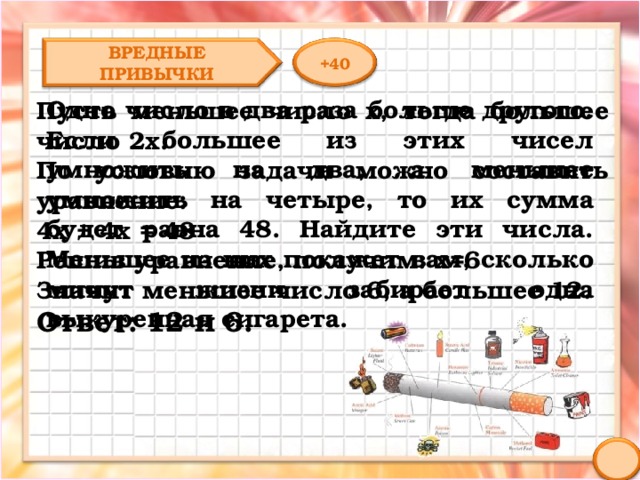 ВРЕДНЫЕ ПРИВЫЧКИ +40 Одно число в два раза больше другого. Если большее из этих чисел умножить на два, а меньшее умножить на четыре, то их сумма будет равна 48. Найдите эти числа. Меньшее из них покажет вам, сколько минут жизни забирает одна выкуренная сигарета. Пусть меньшее число х, тогда большее число 2х. По условию задачи можно составить уравнение: 4х + 4х = 48 Решив уравнение, получим: х=6 Значит меньшее число 6, а большее 12. Ответ: 12 и 6. 