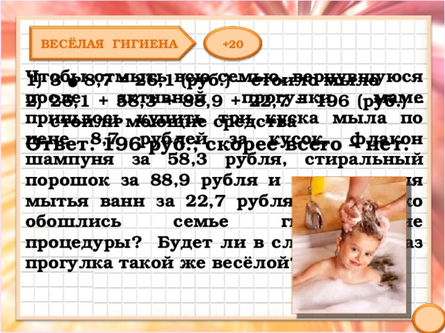 ВЕСЁЛАЯ ГИГИЕНА +20 Чтобы отмыть всю семью, вернувшуюся после активной прогулки, маме пришлось купить три куска мыла по цене 8,7 рублей за кусок, флакон шампуня за 58,3 рубля, стиральный порошок за 88,9 рубля и средство для мытья ванн за 22,7 рубля. Во сколько обошлись семье гигиенические процедуры? Будет ли в следующий раз прогулка такой же весёлой? 3 ● 8,7 = 26,1 (руб.) – стоило мыло 26,1 + 58,3 + 88,9 + 22,7 = 196 (руб.) – стоили моющие средства Ответ: 196 руб.; скорее всего – нет. 