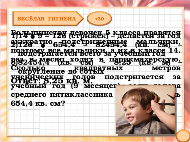 ВЕСЁЛАЯ ГИГИЕНА +30 Большинству девочек 5 класса нравятся аккуратно подстриженные мальчики, поэтому все мальчики, а их в классе 14, раз в месяц ходят в парикмахерскую. Сколько квадратных метров ученических голов подстригается за учебный год (9 месяцев), если голова среднего пятиклассника имеет площадь 654,4 кв. см? 14 ● 9 = 126 (стрижек) – делается за год 126 ● 654,4 = 82454,4 (кв. см) – подстригается всего за учебный год 82454,4 (кв. см) ~ 8,25 (кв. м) – округление до сотых Ответ: 8,25 кв. м. 