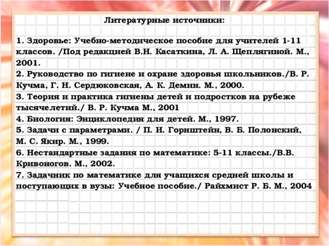 Литературные источники:  1. Здоровье: Учебно-методическое пособие для учителей 1-11 классов. /Под редакцией В.Н. Касаткина, Л. А. Щеплягиной. М., 2001. 2. Руководство по гигиене и охране здоровья школьников./В. Р. Кучма, Г. Н. Сердюковская, А. К. Демин. М., 2000. 3. Теория и практика гигиены детей и подростков на рубеже тысячелетий./ В. Р. Кучма М., 2001 4. Биология: Энциклопедия для детей. М., 1997. 5. Задачи с параметрами. / П. И. Горнштейн, В. Б. Полонский, М. С. Якир. М., 1999. 6. Нестандартные задания по математике: 5-11 классы./В.В. Кривоногов. М., 2002. 7. Задачник по математике для учащихся средней школы и поступающих в вузы: Учебное пособие./ Райхмист Р. Б. М., 2004    