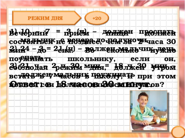 РЕЖИМ ДНЯ +20 10 – 7 = 3 (ч) – должен проспать мальчик с вечера до полуночи 24 – 3 = 21 (ч) – должен мальчик лечь спать 21 ч – 2 ч 30 мин = 18 ч 30 мин – должен мальчик поужинать Ответ: в 18 часов 30 минут. Вечерний приём пищи должен состояться не позднее, чем за 2 часа 30 мин до сна. Во сколько нужно поужинать школьнику, если он, соблюдая режим дня, должен утром встать в 7 часов в школу, и при этом ночной сон должен длиться 10 часов? 