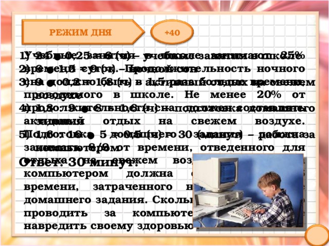 РЕЖИМ ДНЯ +40 Учебные занятия в школе занимают 25% времени суток. Продолжительность ночного сна должно быть в 1,5 раза больше времени, проводимого в школе. Не менее 20% от продолжительности сна должен составлять активный отдых на свежем воздухе. Подготовка домашнего задания должна занимать 8/9 от времени, отведенного для отдыха на свежем воздухе. Работа за компьютером должна составлять 5/16 времени, затраченного на приготовление домашнего задания. Сколько времени можно проводить за компьютером, чтобы не навредить своему здоровью? 24 ● 0,25 = 6 (ч) – учебные занятия в школе 6 ● 1,5 = 9 (ч) – ночной сон 9 ● 0,2 = 1,8 (ч) – активный отдых на свежем воздухе 1,8 : 9 ● 8 = 1,6 (ч) – подготовка домашнего задания 1,6 : 16 ● 5 = 0,5 (ч) = 30 (минут) – работа за компьютером Ответ: 30 минут. 