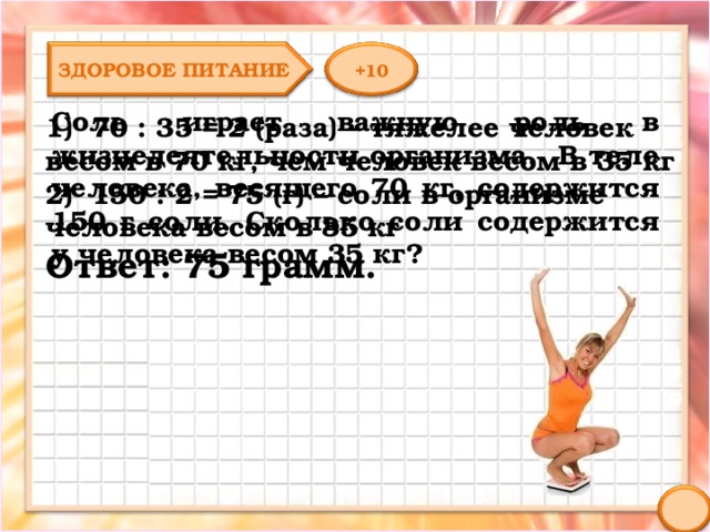 ЗДОРОВОЕ ПИТАНИЕ +10 Соль играет важную роль в жизнедеятельности организма. В теле человека, весящего 70 кг, содержится 150 г соли. Сколько соли содержится у человека весом 35 кг? 1) 70 : 35 = 2 (раза) – тяжелее человек весом в 70 кг, чем человек весом в 35 кг 2) 150 : 2 = 75 (г) – соли в организме человека весом в 35 кг Ответ: 75 грамм. 