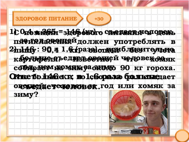 ЗДОРОВОЕ ПИТАНИЕ +30 0,4 ● 365 = 146 (кг) – съедает человек за год овощей 146 : 90 = 1,6 (раза) – приблизительно больше съедает овощей человек за год, чем хомяк за зиму Ответ: 146 кг; в 1,6 раза больше съедает человек. С позиции здорового питания в день пятиклассник должен употреблять в пищу 0,4 кг овощей без учета картофеля. Известно, что хомяк собирает на зиму около 90 кг гороха. Кто больше и во сколько раз съедает овощей: человек за год или хомяк за зиму? 