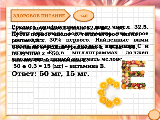 ЗДОРОВОЕ ПИТАНИЕ +40 Среднее арифметическое двух чисел 32,5. Найти эти числа, если известно, что второе составляет 30% первого. Найденные вами числа покажут вам, сколько витамина С и витамина Е в миллиграммах должен ежедневно с пищей получать человек. Сумма двух чисел равна 32,5 ● 2 = 65 Пусть первое число х, тогда второе число равно 0,3 х. Составив и решив уравнение х + 0,3х = 65, получим: х = 50. Значит 50 мг витамина С,  50 ● 0,3 = 15 (мг) – витамина Е. Ответ: 50 мг, 15 мг. 