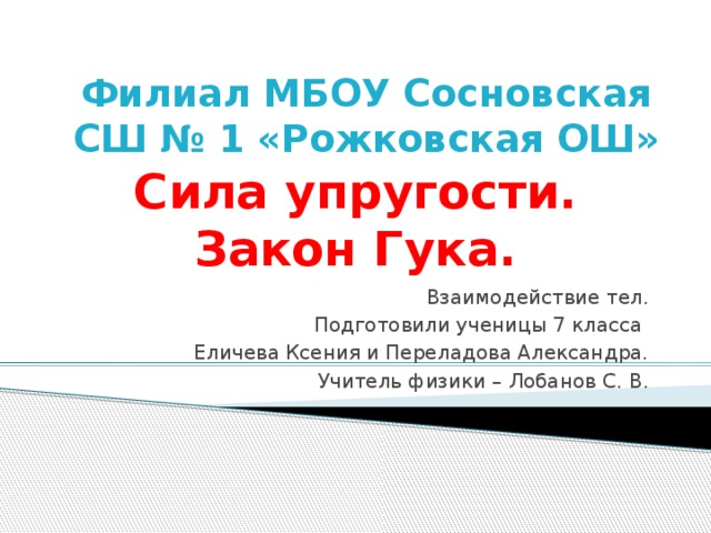 Филиал МБОУ Сосновская СШ № 1 «Рожковская ОШ» Сила упругости.  Закон Гука. Взаимодействие тел. Подготовили ученицы 7 класса Еличева Ксения и Переладова Александра. Учитель физики – Лобанов С. В. 