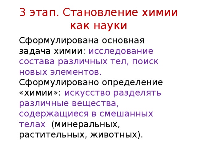 3 этап. Становление химии как науки Сформулирована основная задача химии: исследование состава различных тел, поиск новых элементов. Сформулировано определение «химии»: искусство разделять различные вещества, содержащиеся в смешанных телах (минеральных, растительных, животных). 