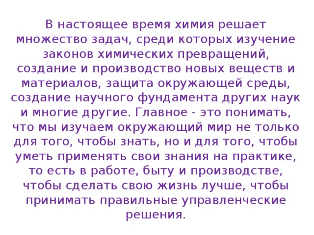 В настоящее время химия решает множество задач, среди которых изучение законов химических превращений, создание и производство новых веществ и материалов, защита окружающей среды, создание научного фундамента других наук и многие другие. Главное - это понимать, что мы изучаем окружающий мир не только для того, чтобы знать, но и для того, чтобы уметь применять свои знания на практике, то есть в работе, быту и производстве, чтобы сделать свою жизнь лучше, чтобы принимать правильные управленческие решения. 