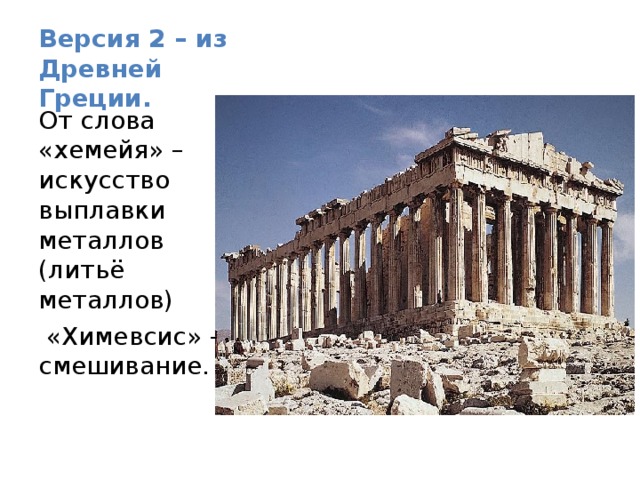 Версия 2 – из Древней Греции. От слова «хемейя» – искусство выплавки металлов (литьё металлов)  «Химевсис» - смешивание. 