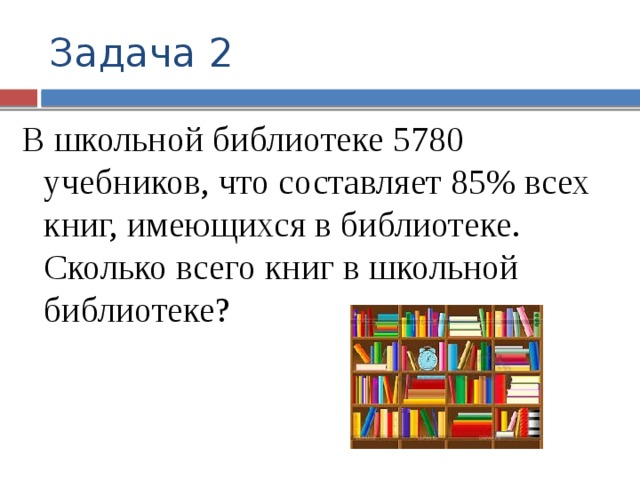 Задача 2 В школьной библиотеке 5780 учебников, что составляет 85% всех книг, имеющихся в библиотеке. Сколько всего книг в школьной библиотеке?