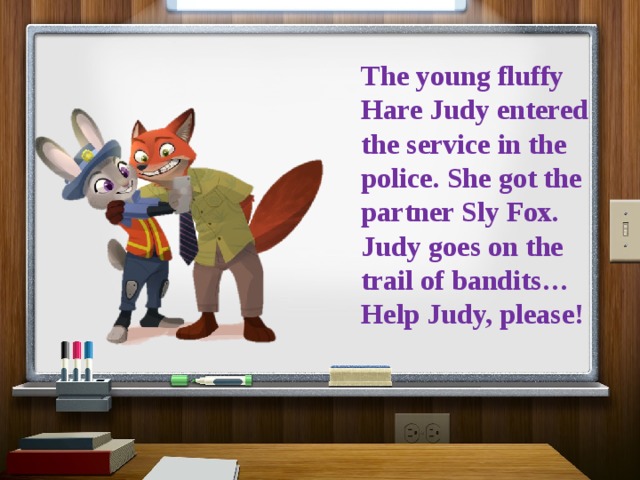 The young fluffy Hare Judy entered the service in the police. She got the partner Sly Fox. Judy goes on the trail of bandits… Help Judy, please! 