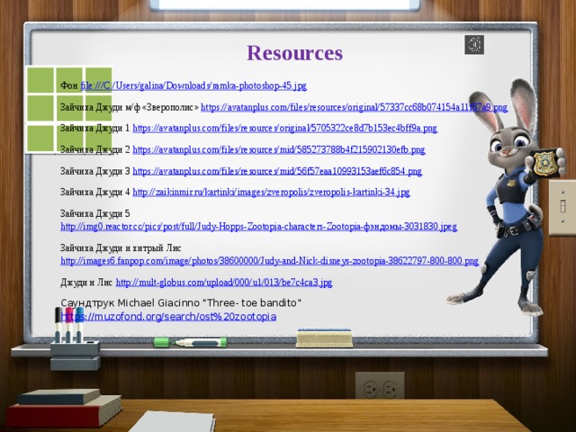 Resources    Фон file:///C:/Users/galina/Downloads/ramka-photoshop-45.jpg Зайчиха Джуди м/ф «Зверополис» https://avatanplus.com/files/resources/original/57337cc68b074154a11f67a9.png Зайчиха Джуди 1 https://avatanplus.com/files/resources/original/5705322ce8d7b153ec4bff9a.png Зайчиха Джуди 2 https://avatanplus.com/files/resources/mid/585273788b4f215902130efb.png Зайчиха Джуди 3 https://avatanplus.com/files/resources/mid/56f57eaa10993153aef6c854.png Зайчиха Джуди 4 http://zaikinmir.ru/kartinki/images/zveropolis/zveropolis-kartinki-34.jpg Зайчиха Джуди 5 http://img0.reactor.cc/pics/post/full/Judy-Hopps-Zootopia-characters-Zootopia-фэндомы-3031830.jpeg Зайчиха Джуди и хитрый Лис http://images6.fanpop.com/image/photos/38600000/Judy-and-Nick-disneys-zootopia-38622797-800-800.png Джуди и Лис http:// mult-globus.com/upload/000/u1/013/be7c4ca3.jpg Саундтрук Michael Giacinno “Three- toe bandito” https://muzofond.org/search/ost%20zootopia       