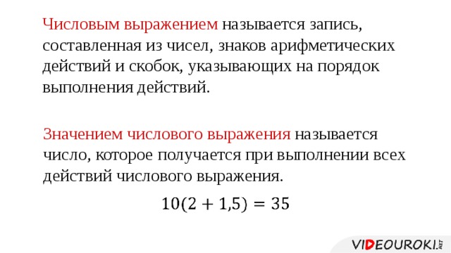 Числовым выражением называется запись, составленная из чисел, знаков арифметических действий и скобок, указывающих на порядок выполнения действий. Значением числового выражения называется число, которое получается при выполнении всех действий числового выражения.     