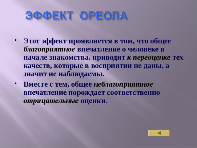 Этот эффект проявляется в том, что общее  благоприятное  впечатление о человеке в начале знакомства, приводит  к переоценке тех качеств, которые в восприятии не даны, а значит не наблюдаемы. Вместе с тем, общее  неблагоприятное  впечатление порождает  соответственно  отрицательные оценки . 