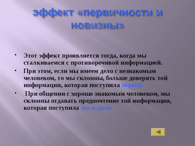 Этот эффект проявляется тогда, когда мы сталкиваемся с противоречивой информацией. При этом, если мы имеем дело с незнакомым человеком, то мы склонны, больше доверять той информации, которая поступила первой.  При общении с хорошо знакомым человеком, мы склонны отдавать предпочтение той информации, которая поступила последней. 