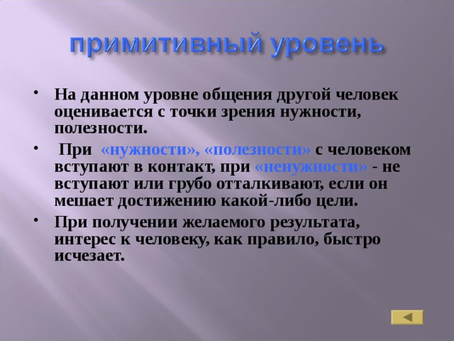 На данном уровне общения другой человек оценивается с точки зрения нужности, полезности.  При «нужности», «полезности» с человеком вступают в контакт, при «ненужности» - не вступают или грубо отталкивают, если он мешает достижению какой-либо цели. При получении желаемого результата, интерес к человеку, как правило, быстро исчезает. 