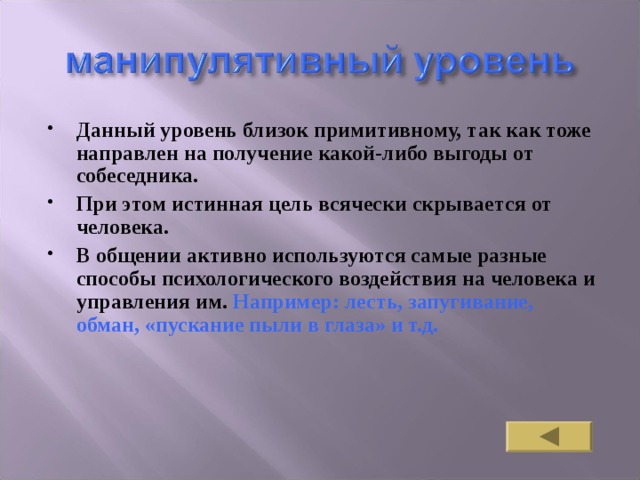 Данный уровень близок примитивному, так как тоже направлен на получение какой-либо выгоды от собеседника. При этом истинная цель всячески скрывается от человека. В общении активно используются самые разные способы психологического воздействия на человека и управления им. Например: лесть, запугивание, обман, «пускание пыли в глаза» и т.д. 