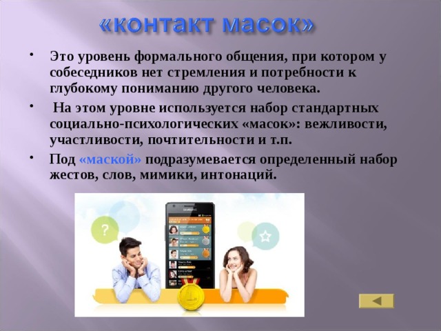 Это уровень формального общения, при котором у собеседников нет стремления и потребности к глубокому пониманию другого человека.  На этом уровне используется набор стандартных социально-психологических «масок»: вежливости, участливости, почтительности и т.п. Под «маской» подразумевается определенный набор жестов, слов, мимики, интонаций. 