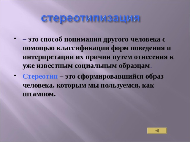 – это способ понимания другого человека с помощью классификации форм поведения и интерпретации их причин путем отнесения к уже известным социальным образцам . Стереотип  – это сформировавшийся образ человека, которым мы пользуемся, как штампом. 