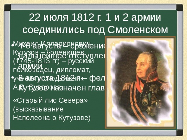 22 июля 1812 г. 1 и 2 армии соединились под Смоленском Михаил Илларионович Кутузов – Голенищев (1745-1813 гг) – русский полководец, дипломат, ученик и сподвижник А.В. Суворова «Старый лис Севера» (высказывание Наполеона о Кутузове) 4-6 августа – сражение за г. Смоленск – дальнейшее отступление русской армии 8 августа 1812 г – фельдмаршал М.И. Кутузов назначен главнокомандующим 