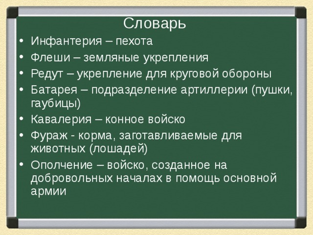 Словарь Инфантерия – пехота Флеши – земляные укрепления Редут – укрепление для круговой обороны Батарея – подразделение артиллерии (пушки, гаубицы) Кавалерия – конное войско Фураж - корма, заготавливаемые для животных (лошадей) Ополчение – войско, созданное на добровольных началах в помощь основной армии  