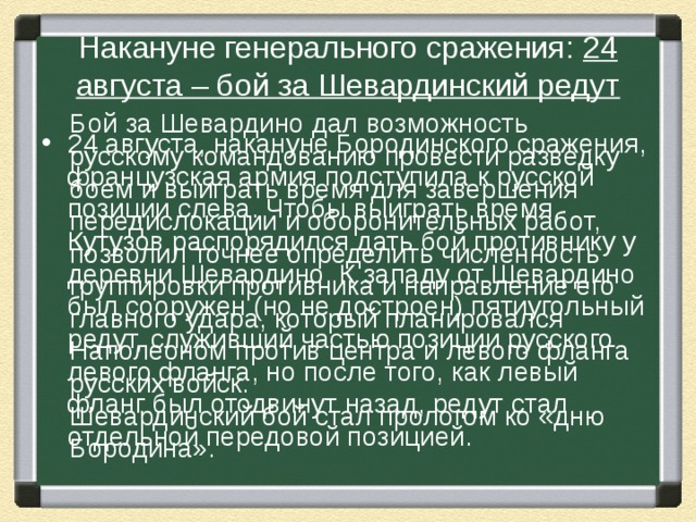 Накануне генерального сражения: 24 августа – бой за Шевардинский редут Бой за Шевардино дал возможность русскому командованию провести разведку боем и выиграть время для завершения передислокации и оборонительных работ, позволил точнее определить численность группировки противника и направление его главного удара, который планировался Наполеоном против центра и левого фланга русских войск. Шевардинский бой стал прологом ко «дню Бородина». 24 августа, накануне Бородинского сражения, французская армия подступила к русской позиции слева. Чтобы выиграть время, Кутузов распорядился дать бой противнику у деревни Шевардино. К западу от Шевардино был сооружен (но не достроен) пятиугольный редут, служивший частью позиции русского левого фланга, но после того, как левый фланг был отодвинут назад, редут стал отдельной передовой позицией. 