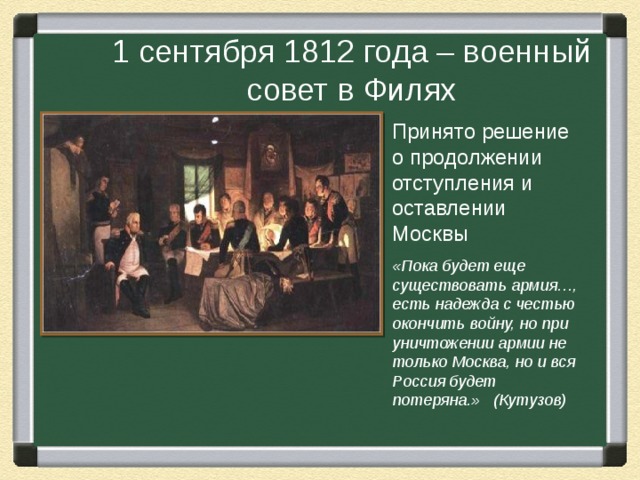 1 сентября 1812 года – военный совет в Филях Принято решение о продолжении отступления и оставлении Москвы «Пока будет еще существовать армия…, есть надежда с честью окончить войну, но при уничтожении армии не только Москва, но и вся Россия будет потеряна.» (Кутузов)  